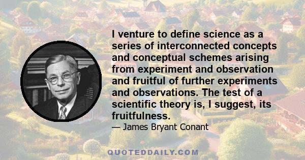 I venture to define science as a series of interconnected concepts and conceptual schemes arising from experiment and observation and fruitful of further experiments and observations. The test of a scientific theory is,
