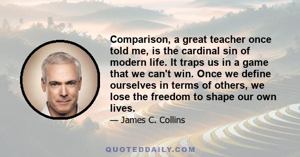 Comparison, a great teacher once told me, is the cardinal sin of modern life. It traps us in a game that we can't win. Once we define ourselves in terms of others, we lose the freedom to shape our own lives.