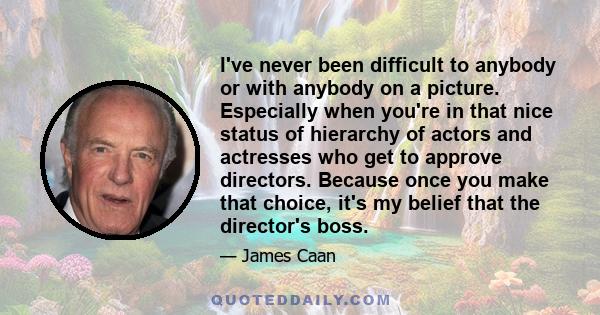 I've never been difficult to anybody or with anybody on a picture. Especially when you're in that nice status of hierarchy of actors and actresses who get to approve directors. Because once you make that choice, it's my