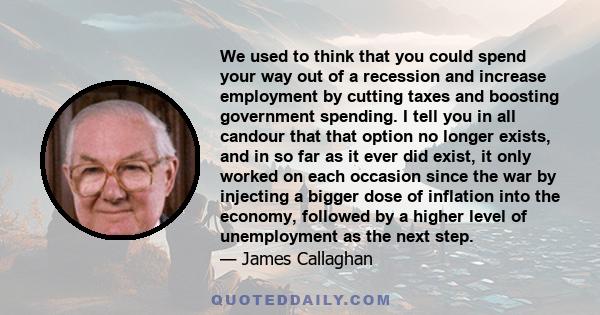 We used to think that you could spend your way out of a recession and increase employment by cutting taxes and boosting government spending. I tell you in all candour that that option no longer exists, and in so far as