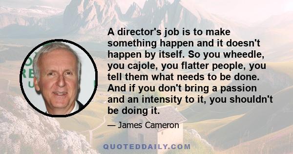 A director's job is to make something happen and it doesn't happen by itself. So you wheedle, you cajole, you flatter people, you tell them what needs to be done. And if you don't bring a passion and an intensity to it,