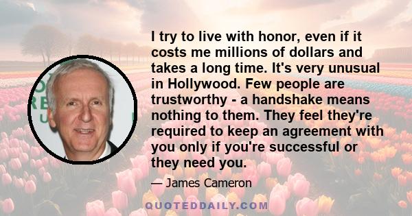 I try to live with honor, even if it costs me millions of dollars and takes a long time. It's very unusual in Hollywood. Few people are trustworthy - a handshake means nothing to them. They feel they're required to keep