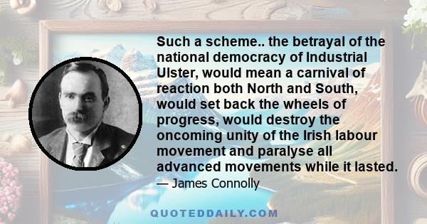 Such a scheme.. the betrayal of the national democracy of Industrial Ulster, would mean a carnival of reaction both North and South, would set back the wheels of progress, would destroy the oncoming unity of the Irish