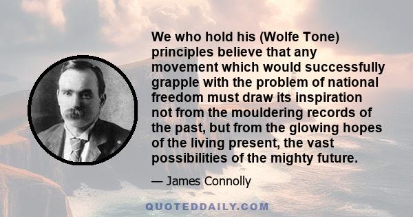 We who hold his (Wolfe Tone) principles believe that any movement which would successfully grapple with the problem of national freedom must draw its inspiration not from the mouldering records of the past, but from the