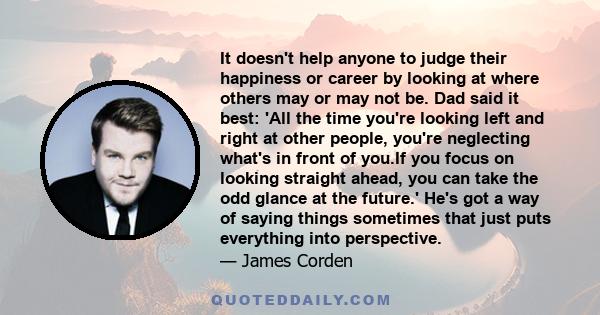 It doesn't help anyone to judge their happiness or career by looking at where others may or may not be. Dad said it best: 'All the time you're looking left and right at other people, you're neglecting what's in front of