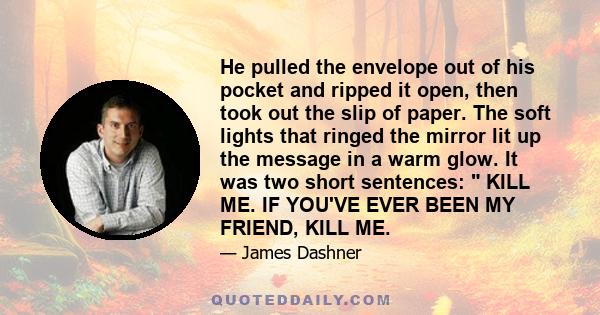 He pulled the envelope out of his pocket and ripped it open, then took out the slip of paper. The soft lights that ringed the mirror lit up the message in a warm glow. It was two short sentences: KILL ME. IF YOU'VE