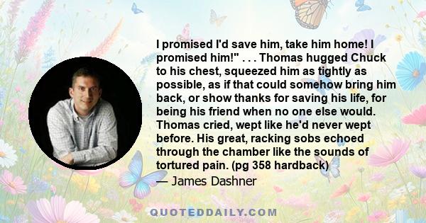 I promised I'd save him, take him home! I promised him! . . . Thomas hugged Chuck to his chest, squeezed him as tightly as possible, as if that could somehow bring him back, or show thanks for saving his life, for being