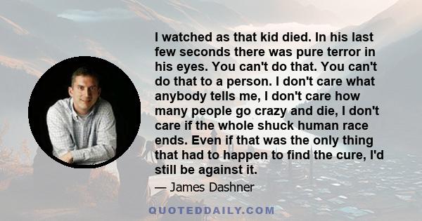 I watched as that kid died. In his last few seconds there was pure terror in his eyes. You can't do that. You can't do that to a person. I don't care what anybody tells me, I don't care how many people go crazy and die,