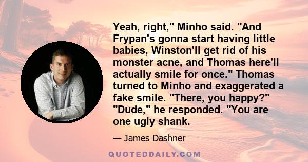 Yeah, right, Minho said. And Frypan's gonna start having little babies, Winston'll get rid of his monster acne, and Thomas here'll actually smile for once. Thomas turned to Minho and exaggerated a fake smile. There, you