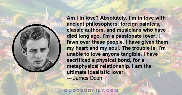 Am I in love? Absolutely. I'm in love with ancient philosophers, foreign painters, classic authors, and musicians who have died long ago. I'm a passionate lover. I fawn over these people. I have given them my heart and