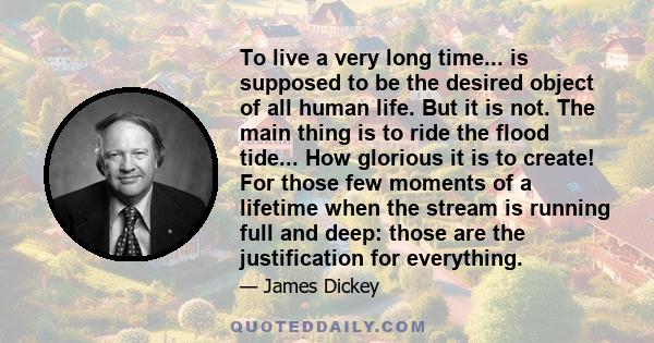 To live a very long time... is supposed to be the desired object of all human life. But it is not. The main thing is to ride the flood tide... How glorious it is to create! For those few moments of a lifetime when the