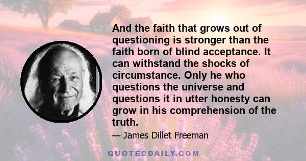 And the faith that grows out of questioning is stronger than the faith born of blind acceptance. It can withstand the shocks of circumstance. Only he who questions the universe and questions it in utter honesty can grow