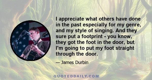I appreciate what others have done in the past especially for my genre, and my style of singing. And they sure put a footprint - you know, they got the foot in the door, but I'm going to put my foot straight through the