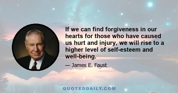 If we can find forgiveness in our hearts for those who have caused us hurt and injury, we will rise to a higher level of self-esteem and well-being.