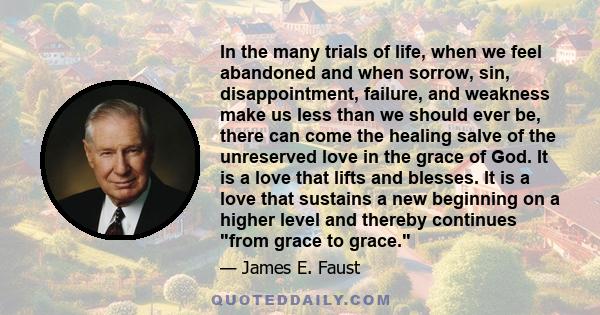 In the many trials of life, when we feel abandoned and when sorrow, sin, disappointment, failure, and weakness make us less than we should ever be, there can come the healing salve of the unreserved love in the grace of