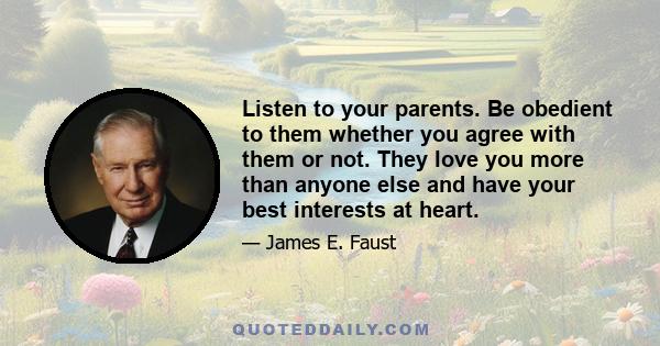 Listen to your parents. Be obedient to them whether you agree with them or not. They love you more than anyone else and have your best interests at heart.