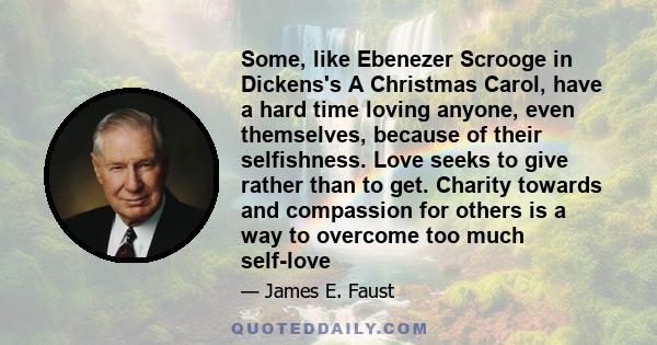Some, like Ebenezer Scrooge in Dickens's A Christmas Carol, have a hard time loving anyone, even themselves, because of their selfishness. Love seeks to give rather than to get. Charity towards and compassion for others