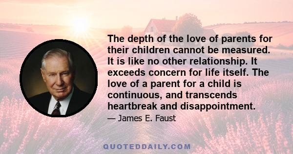The depth of the love of parents for their children cannot be measured. It is like no other relationship. It exceeds concern for life itself. The love of a parent for a child is continuous, and transcends heartbreak and