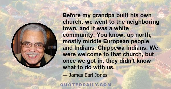 Before my grandpa built his own church, we went to the neighboring town, and it was a white community. You know, up north, mostly middle European people and Indians, Chippewa Indians. We were welcome to that church, but
