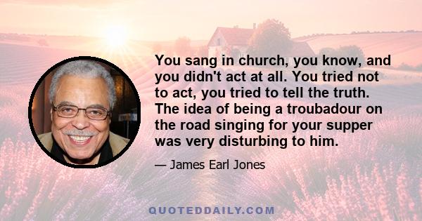You sang in church, you know, and you didn't act at all. You tried not to act, you tried to tell the truth. The idea of being a troubadour on the road singing for your supper was very disturbing to him.