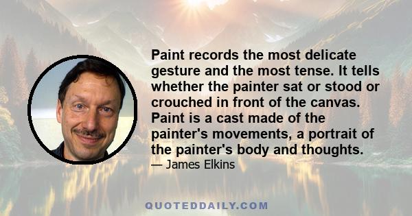 Paint records the most delicate gesture and the most tense. It tells whether the painter sat or stood or crouched in front of the canvas. Paint is a cast made of the painter's movements, a portrait of the painter's body