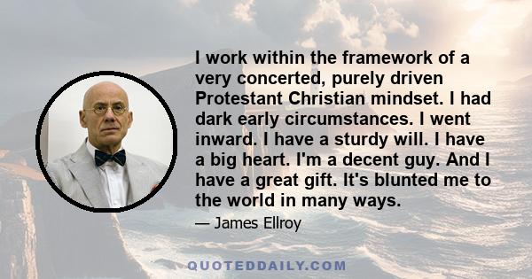 I work within the framework of a very concerted, purely driven Protestant Christian mindset. I had dark early circumstances. I went inward. I have a sturdy will. I have a big heart. I'm a decent guy. And I have a great