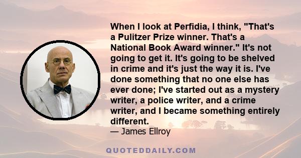 When I look at Perfidia, I think, That's a Pulitzer Prize winner. That's a National Book Award winner. It's not going to get it. It's going to be shelved in crime and it's just the way it is. I've done something that no