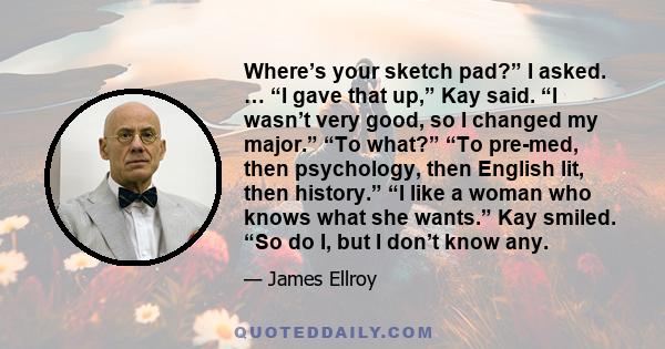 Where’s your sketch pad?” I asked. … “I gave that up,” Kay said. “I wasn’t very good, so I changed my major.” “To what?” “To pre-med, then psychology, then English lit, then history.” “I like a woman who knows what she