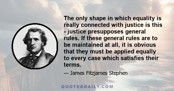 The only shape in which equality is really connected with justice is this - justice presupposes general rules. If these general rules are to be maintained at all, it is obvious that they must be applied equally to every