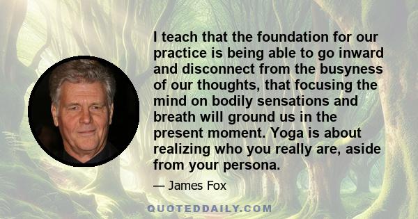 I teach that the foundation for our practice is being able to go inward and disconnect from the busyness of our thoughts, that focusing the mind on bodily sensations and breath will ground us in the present moment. Yoga