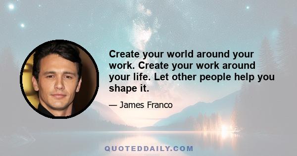 Create your world around your work. Create your work around your life. Let other people help you shape it.
