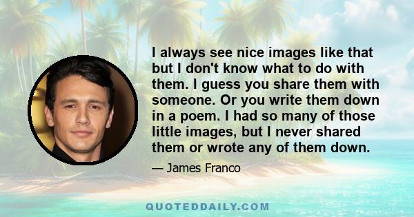 I always see nice images like that but I don't know what to do with them. I guess you share them with someone. Or you write them down in a poem. I had so many of those little images, but I never shared them or wrote any