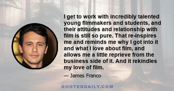 I get to work with incredibly talented young filmmakers and students, and their attitudes and relationship with film is still so pure. That re-inspires me and reminds me why I got into it and what I love about film, and