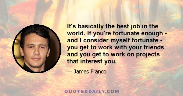 It's basically the best job in the world. If you're fortunate enough - and I consider myself fortunate - you get to work with your friends and you get to work on projects that interest you.