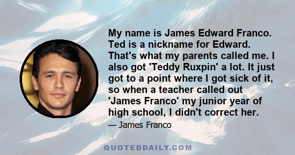 My name is James Edward Franco. Ted is a nickname for Edward. That's what my parents called me. I also got 'Teddy Ruxpin' a lot. It just got to a point where I got sick of it, so when a teacher called out 'James Franco'