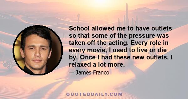 School allowed me to have outlets so that some of the pressure was taken off the acting. Every role in every movie, I used to live or die by. Once I had these new outlets, I relaxed a lot more.