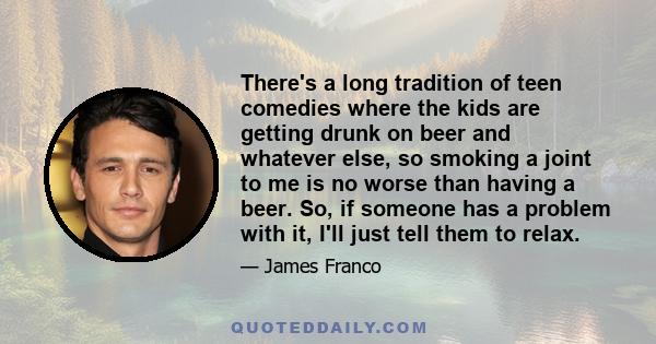 There's a long tradition of teen comedies where the kids are getting drunk on beer and whatever else, so smoking a joint to me is no worse than having a beer. So, if someone has a problem with it, I'll just tell them to