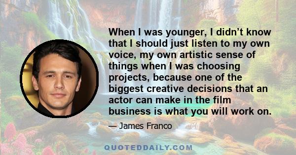 When I was younger, I didn’t know that I should just listen to my own voice, my own artistic sense of things when I was choosing projects, because one of the biggest creative decisions that an actor can make in the film