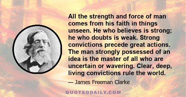 All the strength and force of man comes from his faith in things unseen. He who believes is strong; he who doubts is weak. Strong convictions precede great actions. The man strongly possessed of an idea is the master of