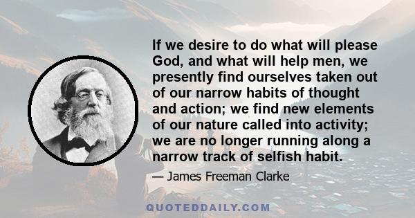 If we desire to do what will please God, and what will help men, we presently find ourselves taken out of our narrow habits of thought and action; we find new elements of our nature called into activity; we are no