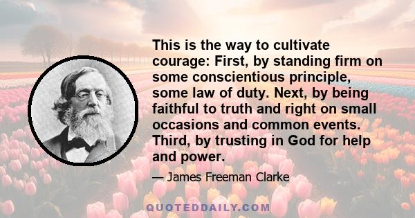 This is the way to cultivate courage: First, by standing firm on some conscientious principle, some law of duty. Next, by being faithful to truth and right on small occasions and common events. Third, by trusting in God