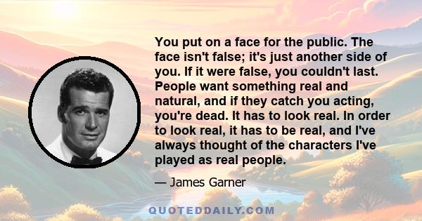 You put on a face for the public. The face isn't false; it's just another side of you. If it were false, you couldn't last. People want something real and natural, and if they catch you acting, you're dead. It has to