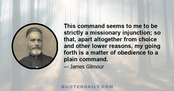 This command seems to me to be strictly a missionary injunction; so that, apart altogether from choice and other lower reasons, my going forth is a matter of obedience to a plain command.