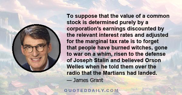 To suppose that the value of a common stock is determined purely by a corporation's earnings discounted by the relevant interest rates and adjusted for the marginal tax rate is to forget that people have burned witches,