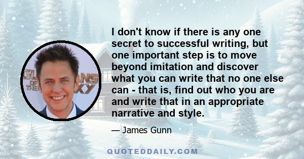 I don't know if there is any one secret to successful writing, but one important step is to move beyond imitation and discover what you can write that no one else can - that is, find out who you are and write that in an