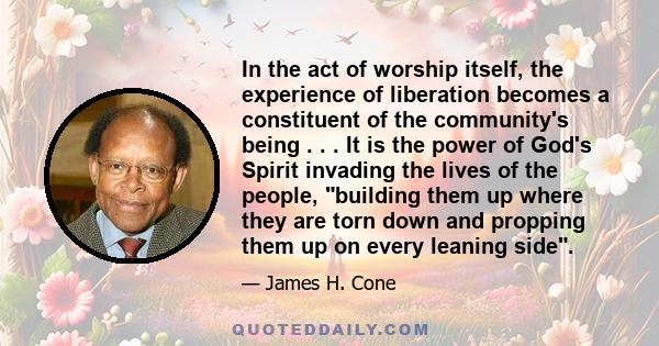 In the act of worship itself, the experience of liberation becomes a constituent of the community's being . . . It is the power of God's Spirit invading the lives of the people, building them up where they are torn down