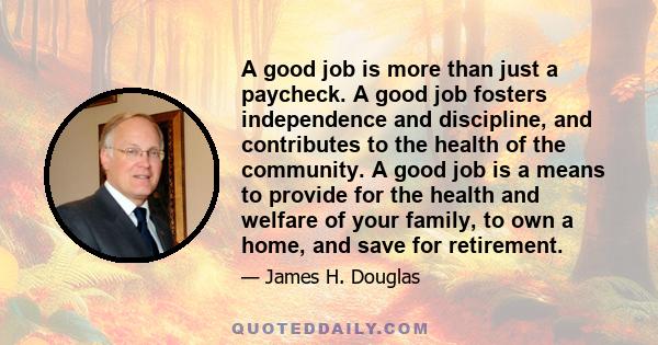 A good job is more than just a paycheck. A good job fosters independence and discipline, and contributes to the health of the community. A good job is a means to provide for the health and welfare of your family, to own