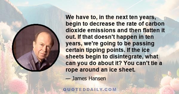 We have to, in the next ten years, begin to decrease the rate of carbon dioxide emissions and then flatten it out. If that doesn't happen in ten years, we're going to be passing certain tipping points. If the ice sheets