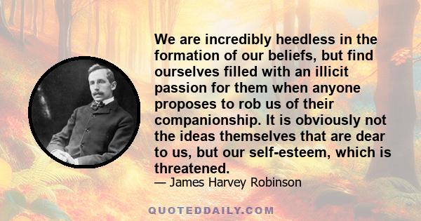 We are incredibly heedless in the formation of our beliefs, but find ourselves filled with an illicit passion for them when anyone proposes to rob us of their companionship. It is obviously not the ideas themselves that