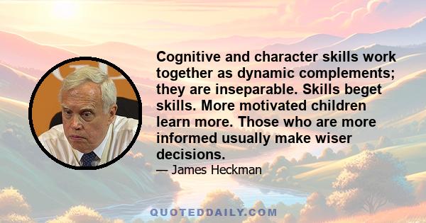 Cognitive and character skills work together as dynamic complements; they are inseparable. Skills beget skills. More motivated children learn more. Those who are more informed usually make wiser decisions.